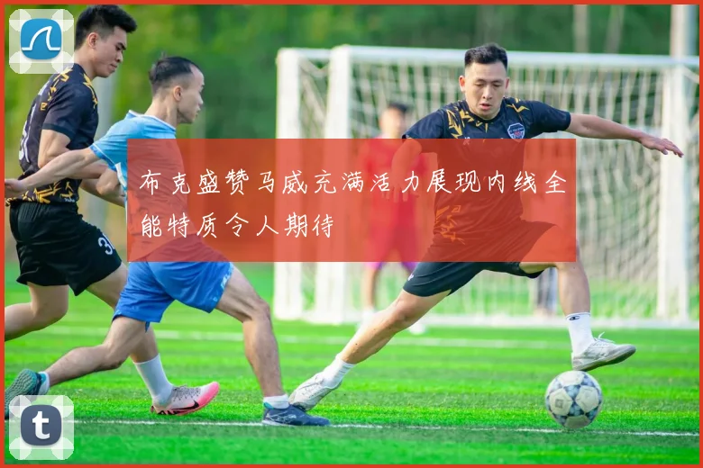 布克盛赞马威充满活力展现内线全能特质令人期待