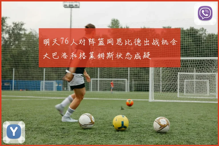 明天76人对阵篮网恩比德出战机会大巴洛和格莱姆斯状态成疑