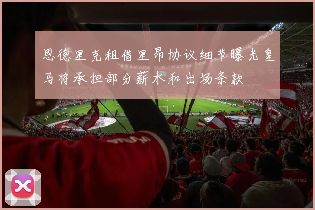 恩德里克租借里昂协议细节曝光皇马将承担部分薪水和出场条款