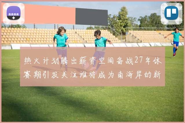 热火计划腾出薪资空间备战27年休赛期引发关注谁将成为南海岸的新星