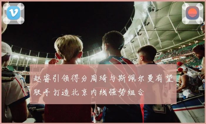 赵睿引领得分周琦与斯佩尔曼有望联手打造北京内线强势组合