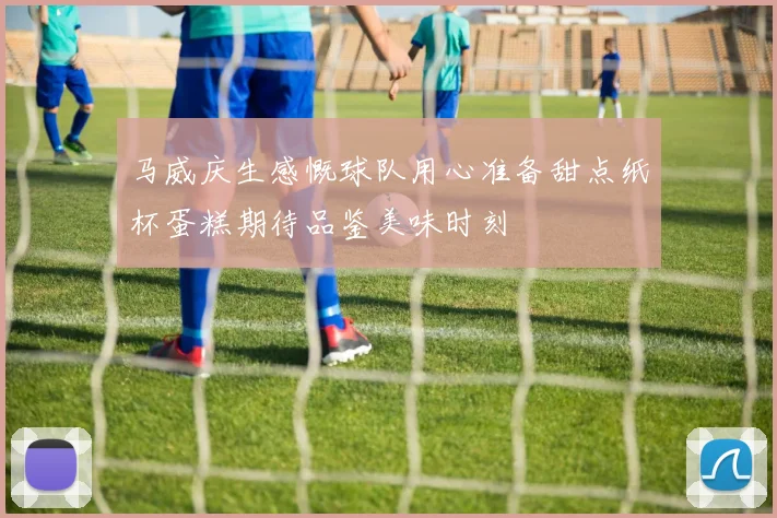 马威庆生感慨球队用心准备甜点纸杯蛋糕期待品鉴美味时刻