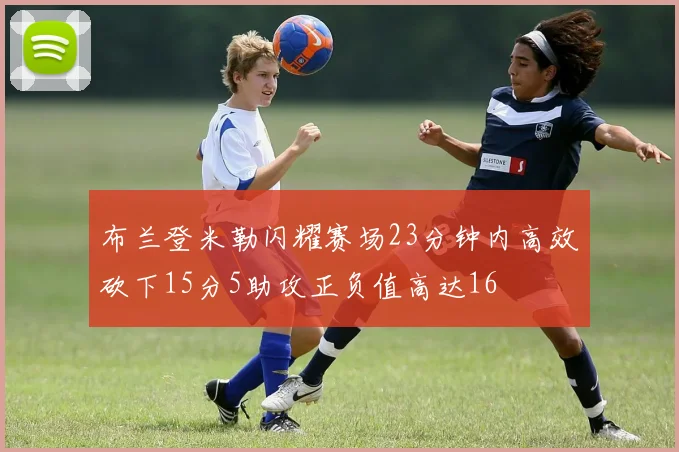布兰登米勒闪耀赛场23分钟内高效砍下15分5助攻正负值高达16
