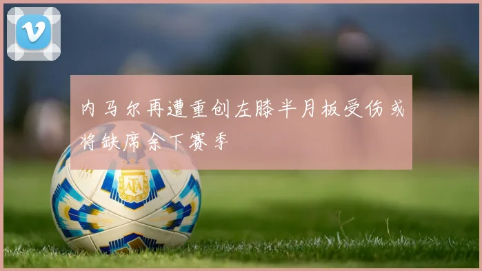 内马尔再遭重创左膝半月板受伤或将缺席余下赛季