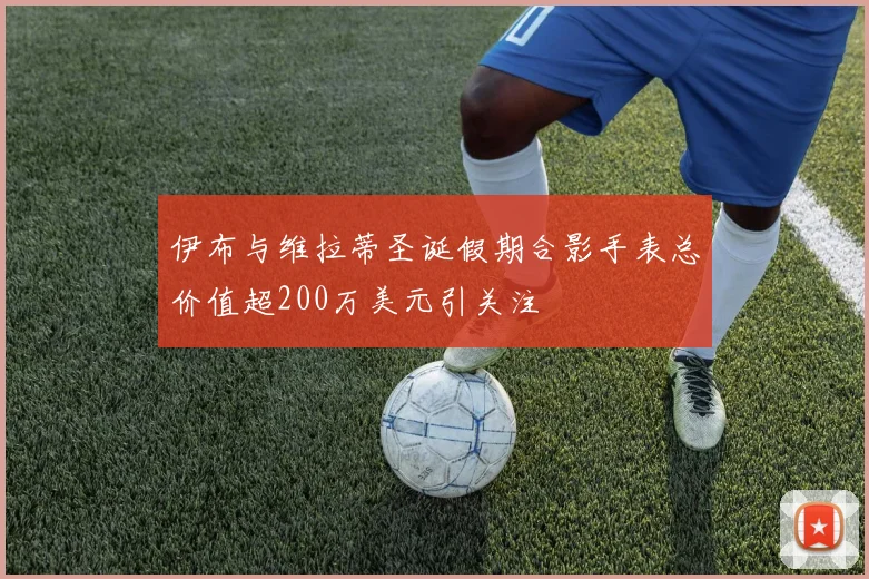 伊布与维拉蒂圣诞假期合影手表总价值超200万美元引关注