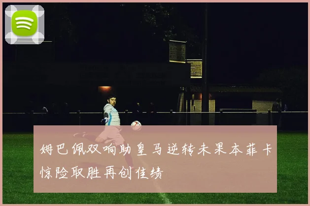 姆巴佩双响助皇马逆转未果本菲卡惊险取胜再创佳绩
