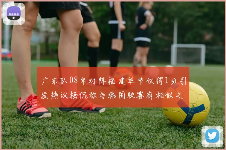 广东队08年对阵福建单节仅得1分引发热议杨侃称与韩国联赛有相似之处