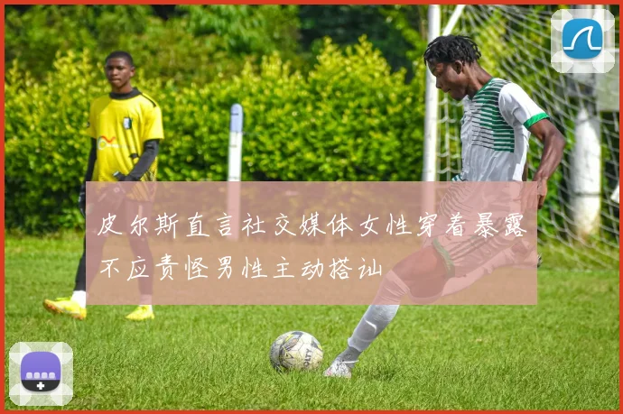 皮尔斯直言社交媒体女性穿着暴露不应责怪男性主动搭讪