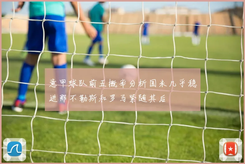 意甲球队前五概率分析国米几乎稳进那不勒斯和罗马紧随其后