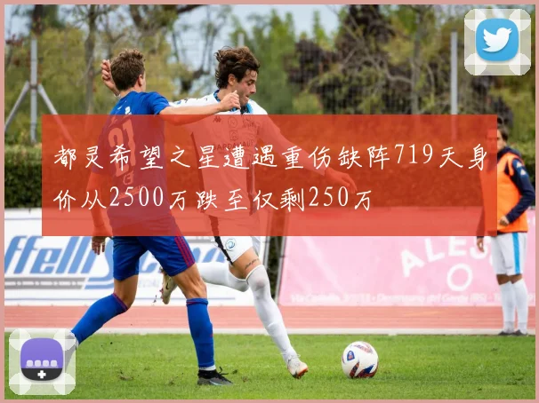 都灵希望之星遭遇重伤缺阵719天身价从2500万跌至仅剩250万