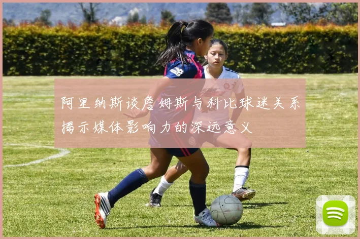 阿里纳斯谈詹姆斯与科比球迷关系揭示媒体影响力的深远意义