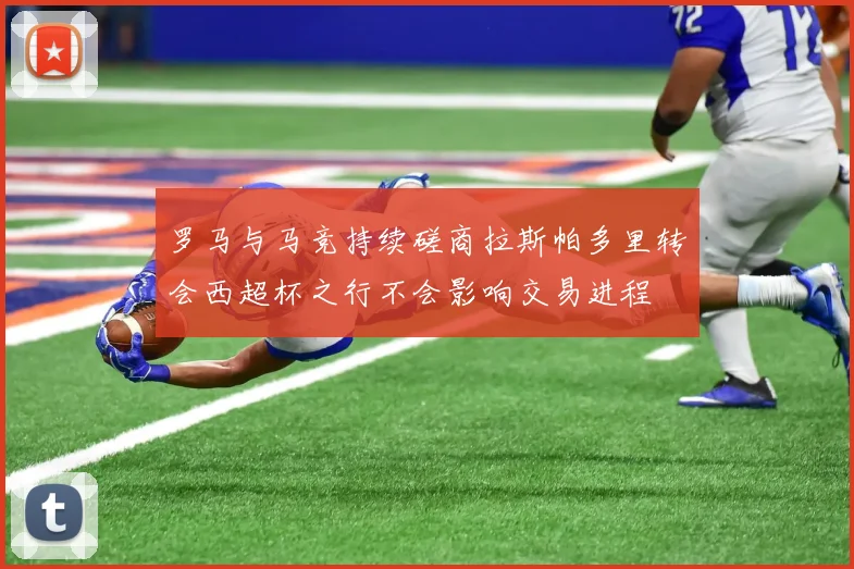 罗马与马竞持续磋商拉斯帕多里转会西超杯之行不会影响交易进程