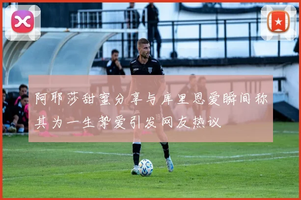 阿耶莎甜蜜分享与库里恩爱瞬间称其为一生挚爱引发网友热议