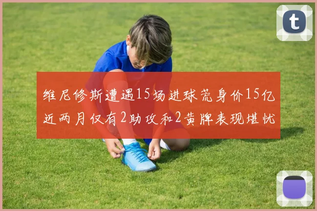 维尼修斯遭遇15场进球荒身价15亿近两月仅有2助攻和2黄牌表现堪忧