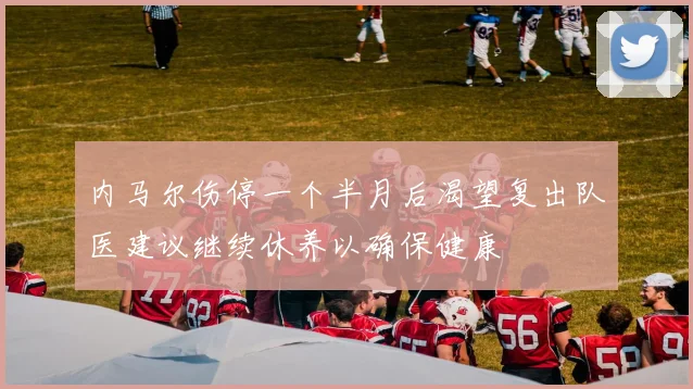 内马尔伤停一个半月后渴望复出队医建议继续休养以确保健康