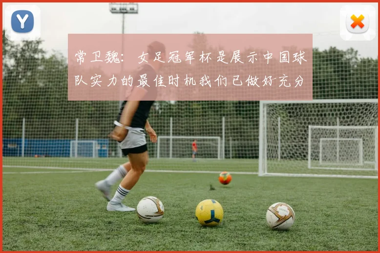 常卫魏：女足冠军杯是展示中国球队实力的最佳时机我们已做好充分准备