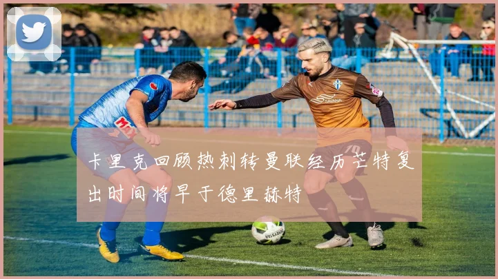 卡里克回顾热刺转曼联经历芒特复出时间将早于德里赫特