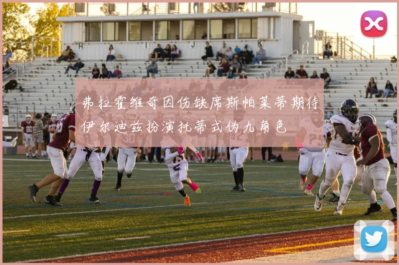 弗拉霍维奇因伤缺席斯帕莱蒂期待伊尔迪兹扮演托蒂式伪九角色