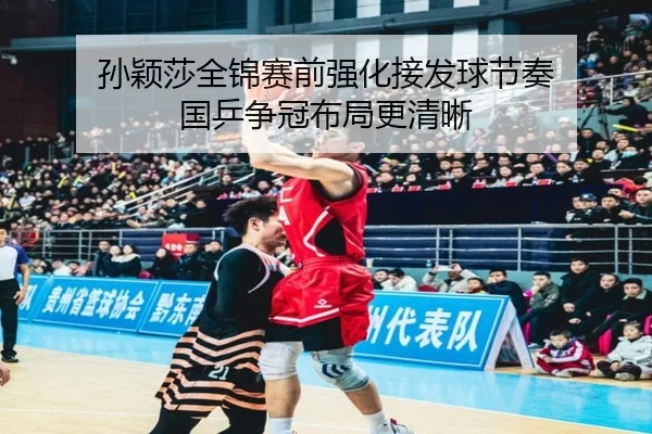 孙颖莎全锦赛前强化接发球节奏 国乒争冠布局更清晰